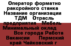 Оператор форматно-раксройного станка › Название организации ­ ТДМ › Отрасль предприятия ­ Мебель › Минимальный оклад ­ 40 000 - Все города Работа » Вакансии   . Пермский край,Чайковский г.